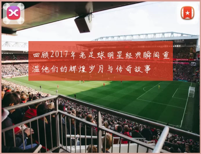 回顾2017年老足球明星经典瞬间重温他们的辉煌岁月与传奇故事