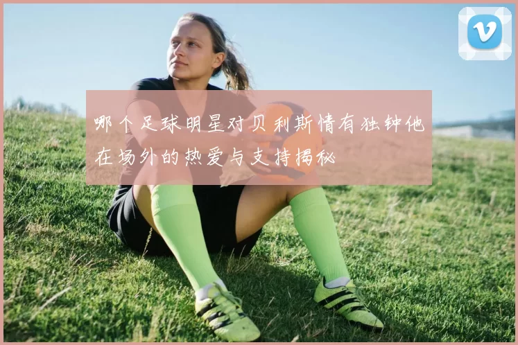 哪个足球明星对贝利斯情有独钟他在场外的热爱与支持揭秘