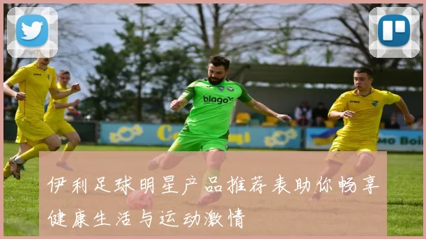 伊利足球明星产品推荐表助你畅享健康生活与运动激情