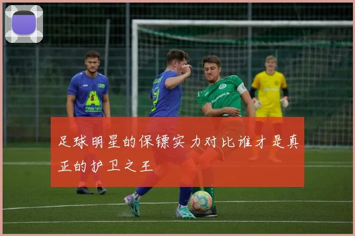 足球明星的保镖实力对比谁才是真正的护卫之王
