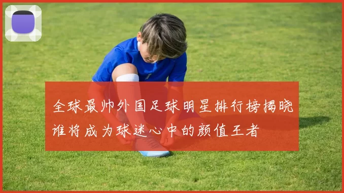 全球最帅外国足球明星排行榜揭晓谁将成为球迷心中的颜值王者