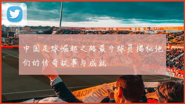 中国足球崛起之路最牛球员揭秘他们的传奇故事与成就