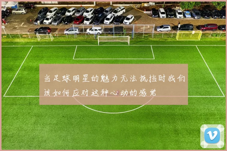 当足球明星的魅力无法抵挡时我们该如何应对这种心动的感觉