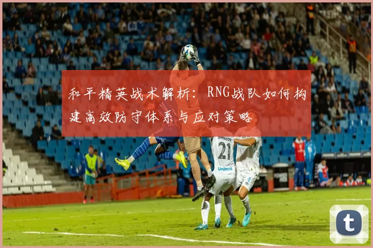 和平精英战术解析：RNG战队如何构建高效防守体系与应对策略