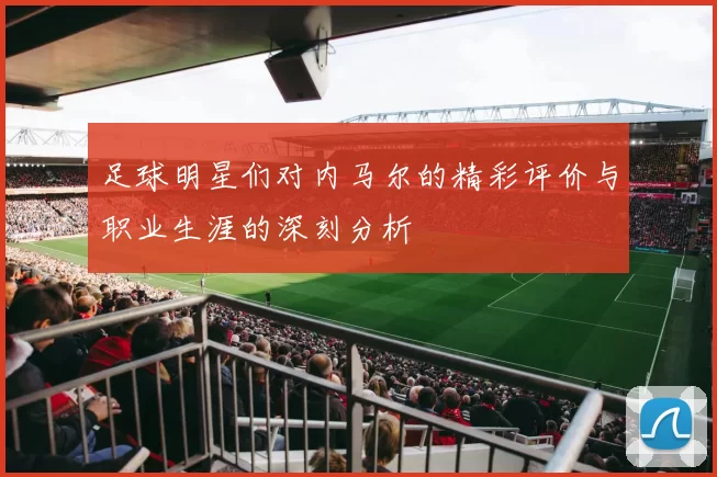 足球明星们对内马尔的精彩评价与职业生涯的深刻分析