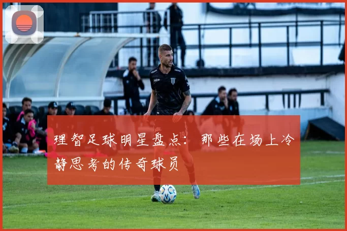 理智足球明星盘点：那些在场上冷静思考的传奇球员
