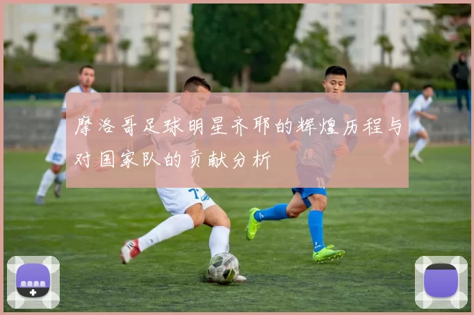 摩洛哥足球明星齐耶的辉煌历程与对国家队的贡献分析