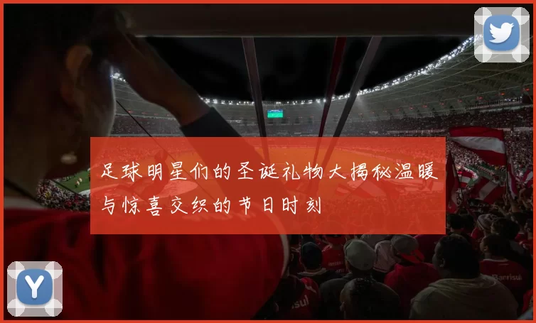 足球明星们的圣诞礼物大揭秘温暖与惊喜交织的节日时刻