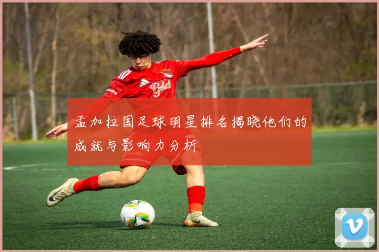 孟加拉国足球明星排名揭晓他们的成就与影响力分析