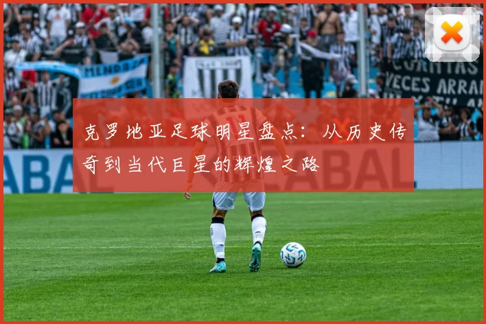 克罗地亚足球明星盘点：从历史传奇到当代巨星的辉煌之路