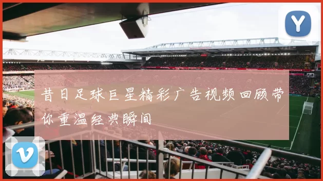 昔日足球巨星精彩广告视频回顾带你重温经典瞬间