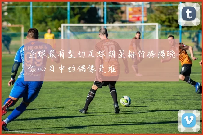 全球最有型的足球明星排行榜揭晓你心目中的偶像是谁