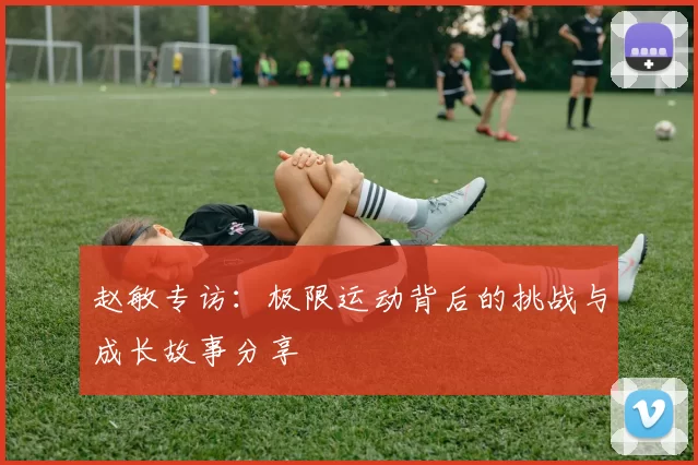 赵敏专访：极限运动背后的挑战与成长故事分享