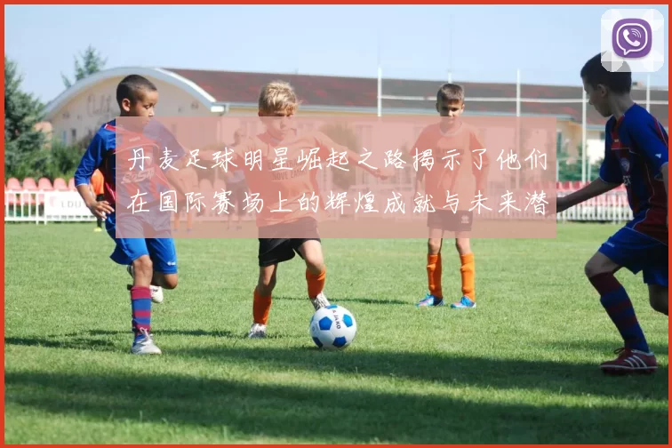 丹麦足球明星崛起之路揭示了他们在国际赛场上的辉煌成就与未来潜力