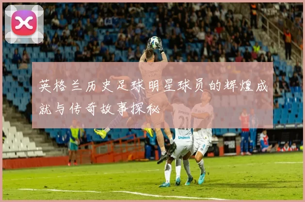 英格兰历史足球明星球员的辉煌成就与传奇故事探秘
