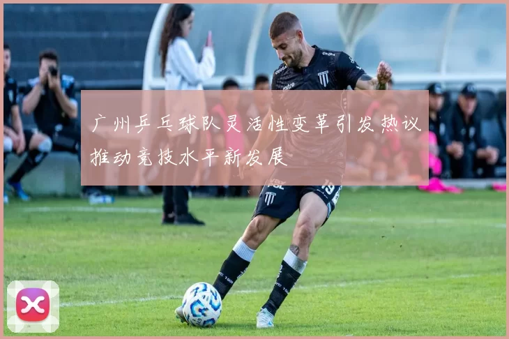 广州乒乓球队灵活性变革引发热议推动竞技水平新发展