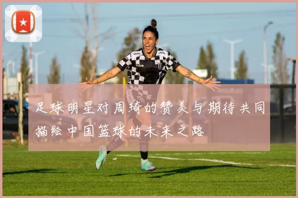 足球明星对周琦的赞美与期待共同描绘中国篮球的未来之路