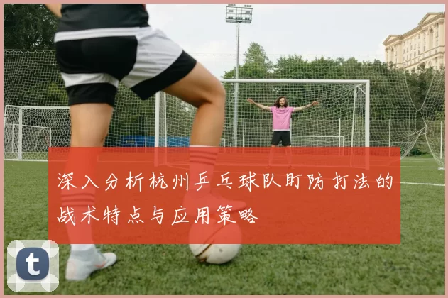 深入分析杭州乒乓球队盯防打法的战术特点与应用策略