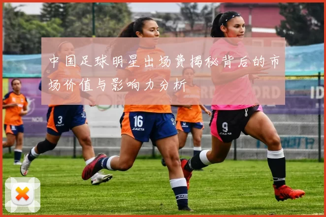 中国足球明星出场费揭秘背后的市场价值与影响力分析