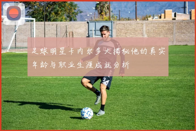 足球明星卡内尔多大揭秘他的真实年龄与职业生涯成就分析