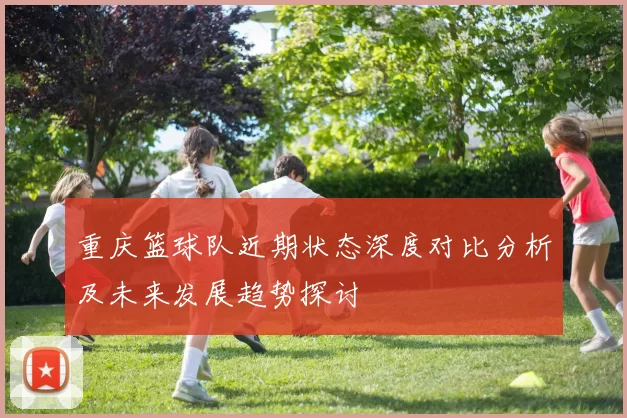 重庆篮球队近期状态深度对比分析及未来发展趋势探讨