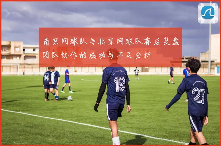 南京网球队与北京网球队赛后复盘团队协作的成功与不足分析