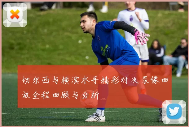 切尔西与横滨水手精彩对决录像回放全程回顾与分析