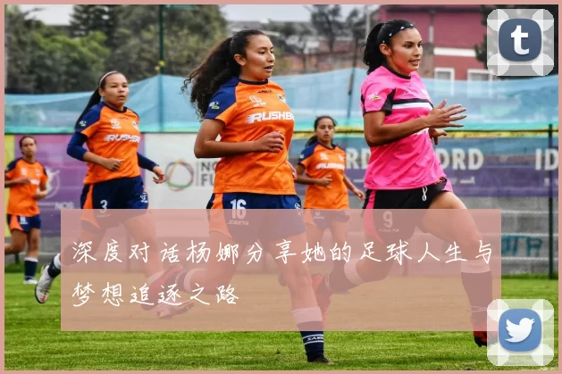 深度对话杨娜分享她的足球人生与梦想追逐之路