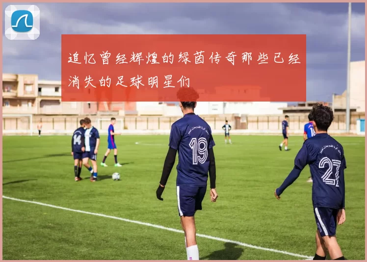 追忆曾经辉煌的绿茵传奇那些已经消失的足球明星们
