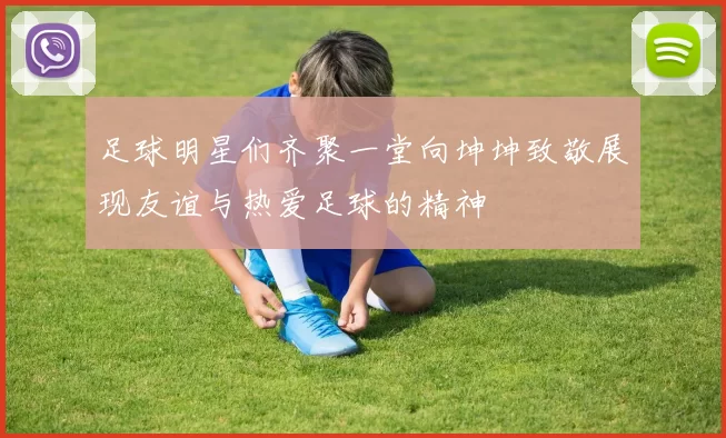 足球明星们齐聚一堂向坤坤致敬展现友谊与热爱足球的精神