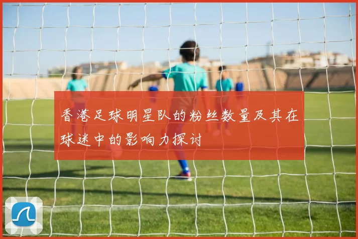 香港足球明星队的粉丝数量及其在球迷中的影响力探讨