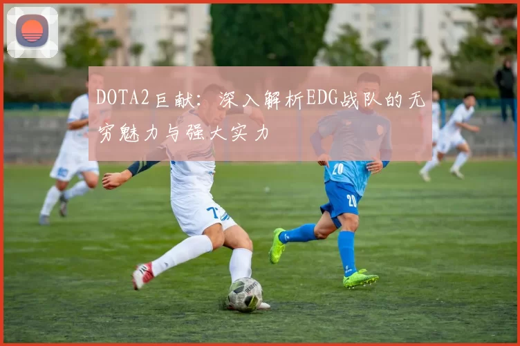 DOTA2巨献：深入解析EDG战队的无穷魅力与强大实力
