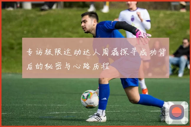 专访极限运动达人周磊探寻成功背后的秘密与心路历程