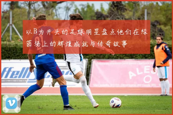以B为开头的足球明星盘点他们在绿茵场上的辉煌成就与传奇故事