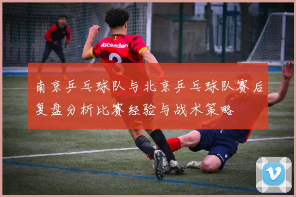 南京乒乓球队与北京乒乓球队赛后复盘分析比赛经验与战术策略